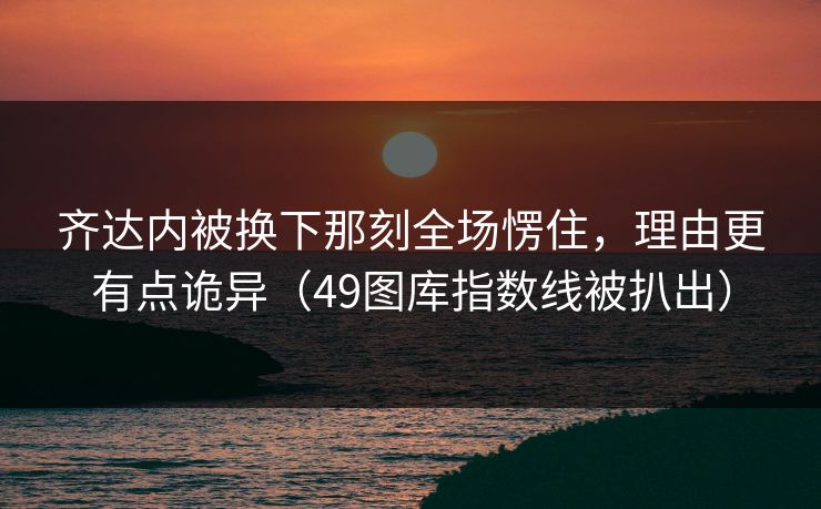 齐达内被换下那刻全场愣住，理由更有点诡异（49图库指数线被扒出）