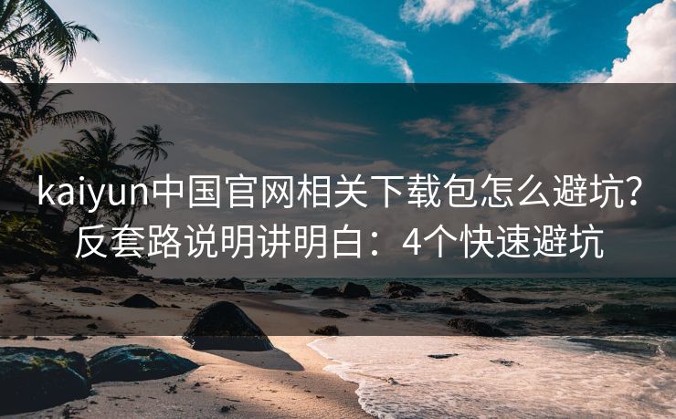 kaiyun中国官网相关下载包怎么避坑？反套路说明讲明白：4个快速避坑