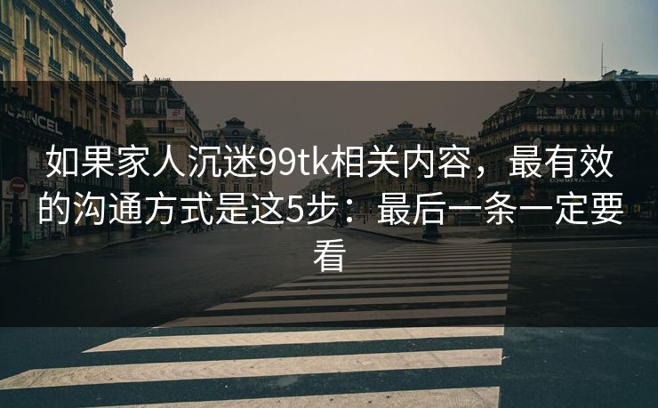 如果家人沉迷99tk相关内容，最有效的沟通方式是这5步：最后一条一定要看