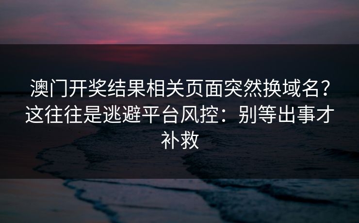 澳门开奖结果相关页面突然换域名？这往往是逃避平台风控：别等出事才补救