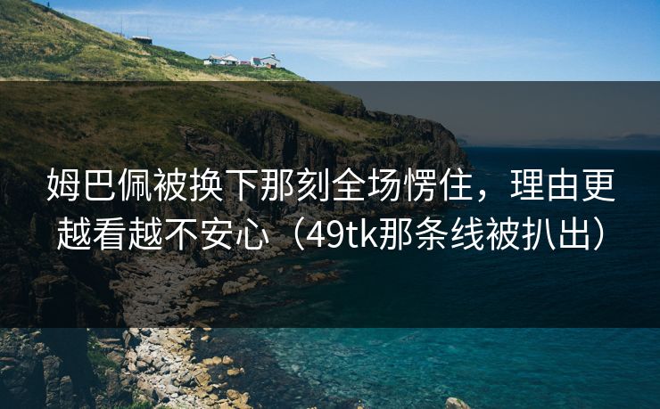 姆巴佩被换下那刻全场愣住，理由更越看越不安心（49tk那条线被扒出）