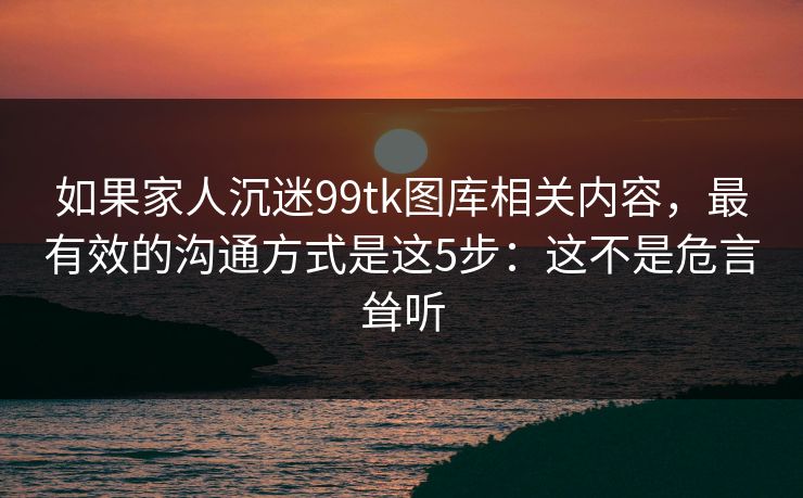 如果家人沉迷99tk图库相关内容，最有效的沟通方式是这5步：这不是危言耸听