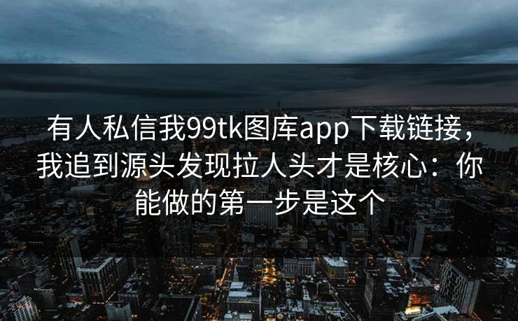 有人私信我99tk图库app下载链接，我追到源头发现拉人头才是核心：你能做的第一步是这个