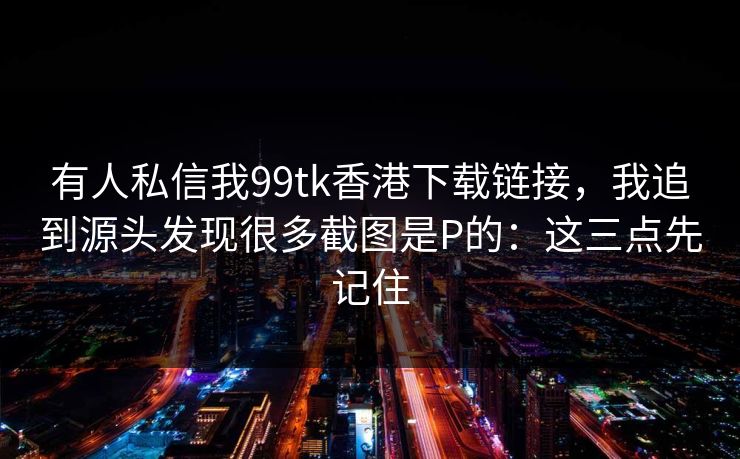 有人私信我99tk香港下载链接，我追到源头发现很多截图是P的：这三点先记住