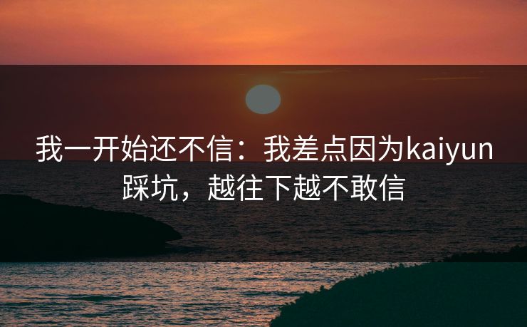 我一开始还不信：我差点因为kaiyun踩坑，越往下越不敢信