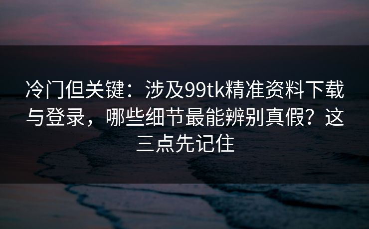 冷门但关键：涉及99tk精准资料下载与登录，哪些细节最能辨别真假？这三点先记住