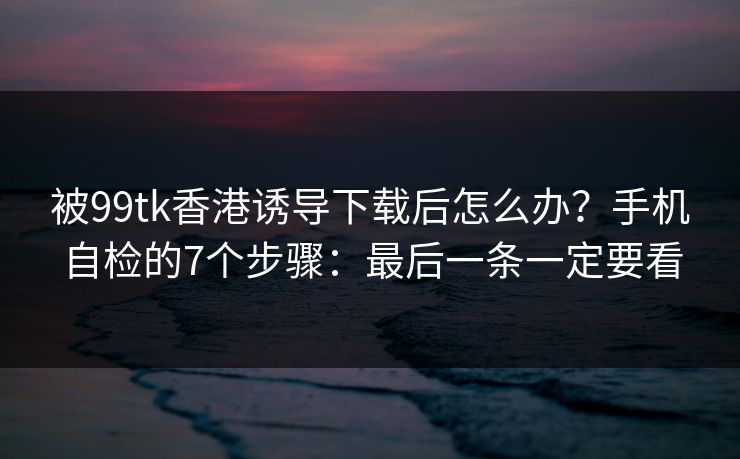被99tk香港诱导下载后怎么办？手机自检的7个步骤：最后一条一定要看