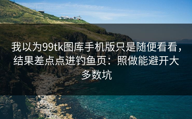 我以为99tk图库手机版只是随便看看，结果差点点进钓鱼页：照做能避开大多数坑