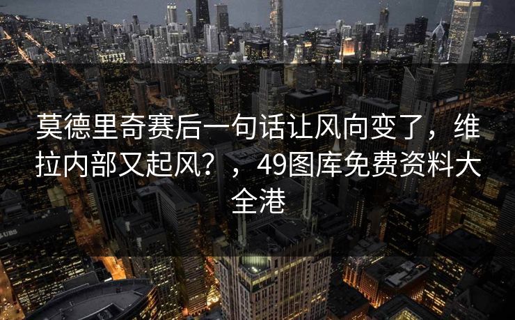 莫德里奇赛后一句话让风向变了，维拉内部又起风？，49图库免费资料大全港