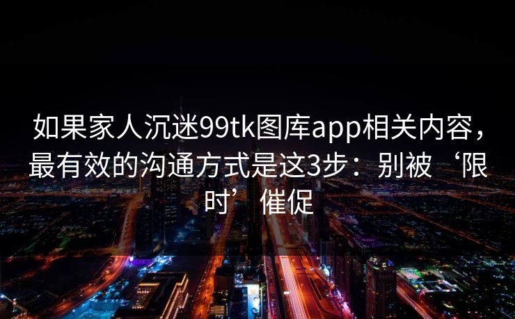 如果家人沉迷99tk图库app相关内容，最有效的沟通方式是这3步：别被‘限时’催促
